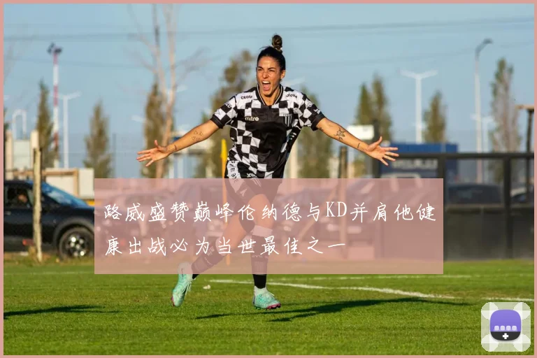 路威盛赞巅峰伦纳德与KD并肩他健康出战必为当世最佳之一
