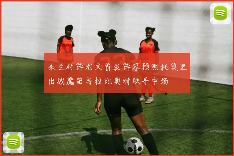 米兰对阵尤文首发阵容预测托莫里出战魔笛与拉比奥特联手中场