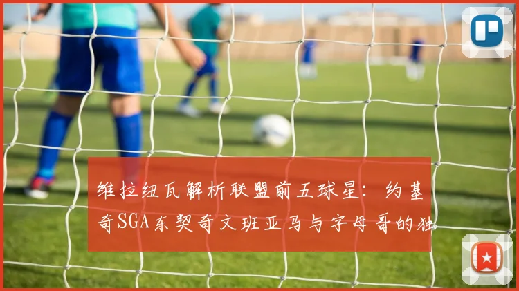 维拉纽瓦解析联盟前五球星：约基奇SGA东契奇文班亚马与字母哥的独特魅力