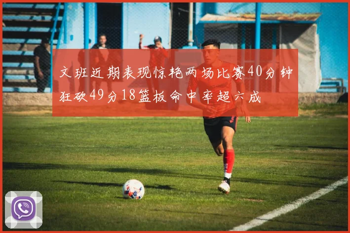 文班近期表现惊艳两场比赛40分钟狂砍49分18篮板命中率超六成