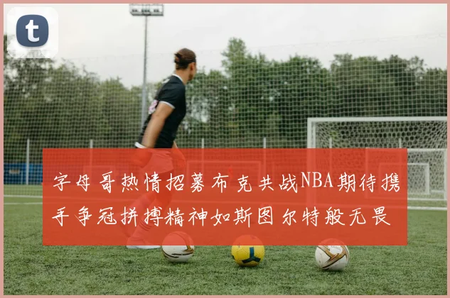 字母哥热情招募布克共战NBA期待携手争冠拼搏精神如斯图尔特般无畏
