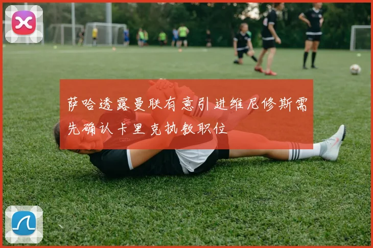 萨哈透露曼联有意引进维尼修斯需先确认卡里克执教职位