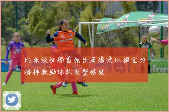 比尔谈快船首轮出局感受以掘金为榜样激励球队重整旗鼓