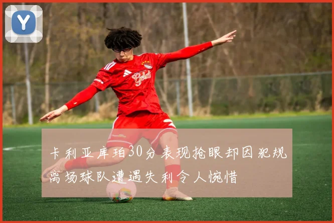 卡利亚库珀30分表现抢眼却因犯规离场球队遭遇失利令人惋惜