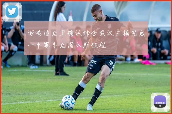 海港边后卫确认转会武汉三镇完成一个赛季后离队新征程