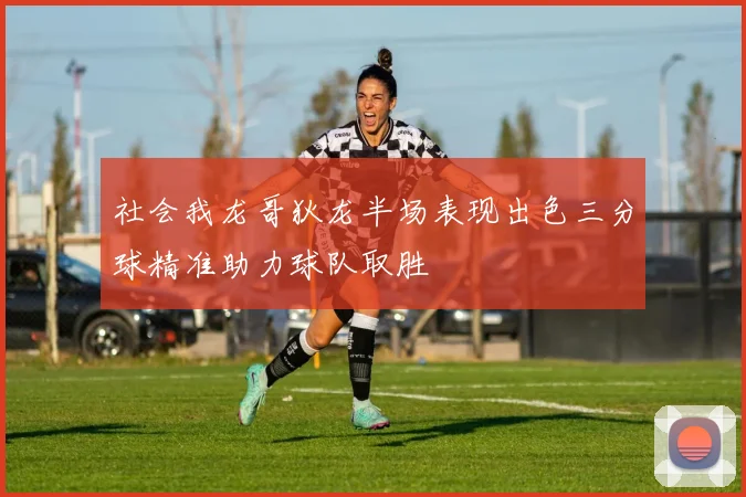 社会我龙哥狄龙半场表现出色三分球精准助力球队取胜