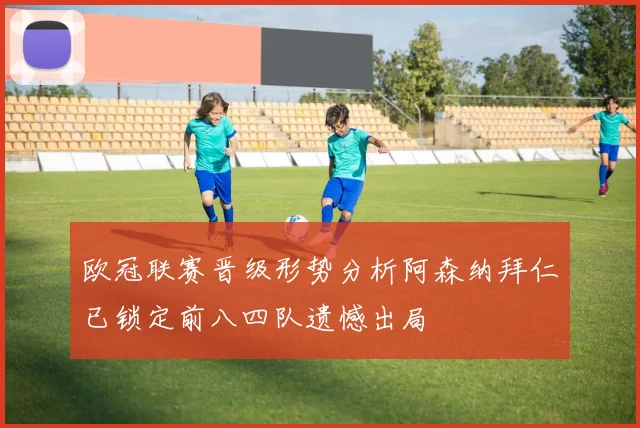 欧冠联赛晋级形势分析阿森纳拜仁已锁定前八四队遗憾出局