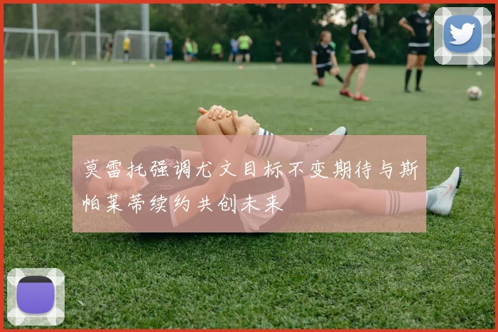 莫雷托强调尤文目标不变期待与斯帕莱蒂续约共创未来