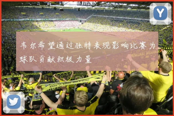 韦尔希望通过独特表现影响比赛为球队贡献积极力量