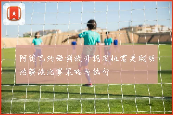 阿德巴约强调提升稳定性需更聪明地解读比赛策略与执行