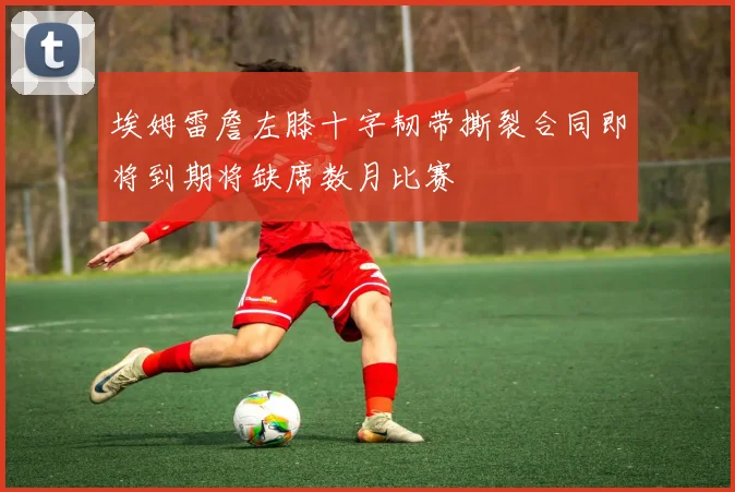 埃姆雷詹左膝十字韧带撕裂合同即将到期将缺席数月比赛