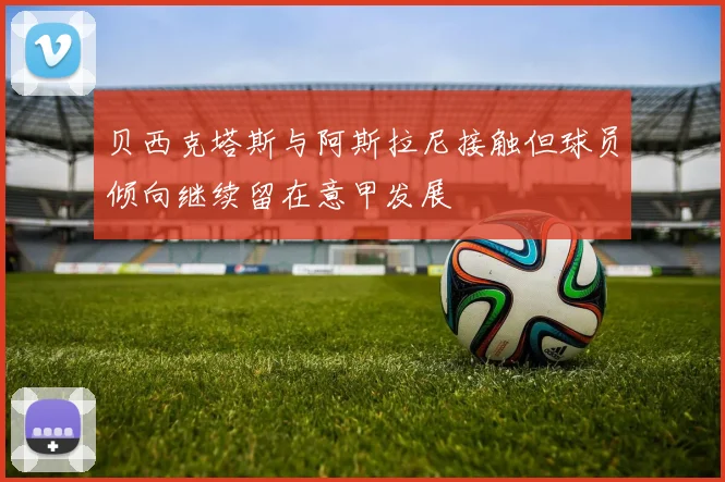 贝西克塔斯与阿斯拉尼接触但球员倾向继续留在意甲发展