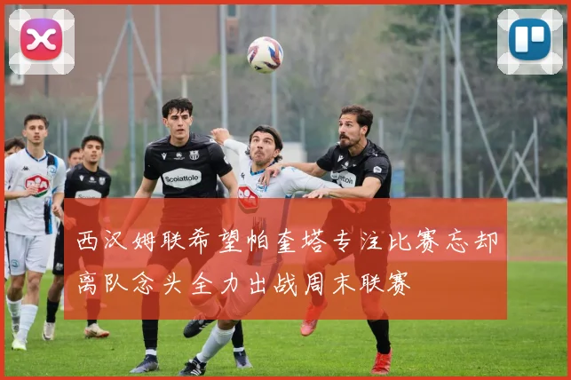 西汉姆联希望帕奎塔专注比赛忘却离队念头全力出战周末联赛