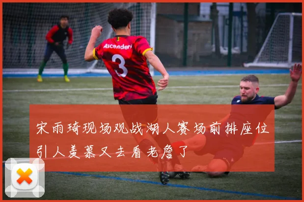宋雨琦现场观战湖人赛场前排座位引人羡慕又去看老詹了