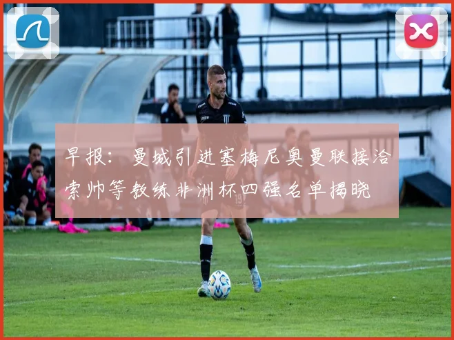 早报：曼城引进塞梅尼奥曼联接洽索帅等教练非洲杯四强名单揭晓