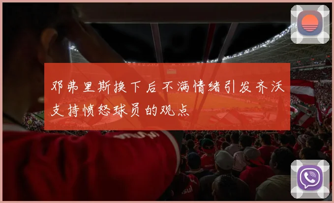 邓弗里斯换下后不满情绪引发齐沃支持愤怒球员的观点