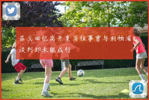 菲戈回忆离开皇马往事曾与利物浦谈判却未能成行