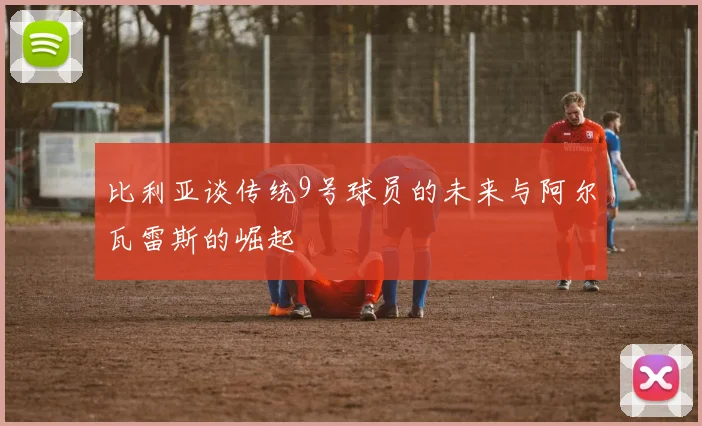 比利亚谈传统9号球员的未来与阿尔瓦雷斯的崛起